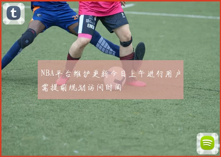 NBA平台维护更新今日上午进行用户需提前规划访问时间