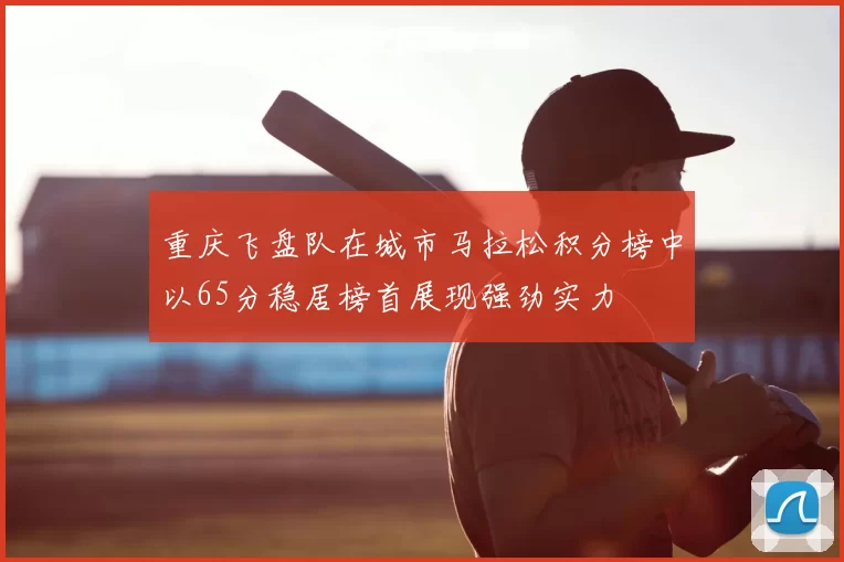重庆飞盘队在城市马拉松积分榜中以65分稳居榜首展现强劲实力