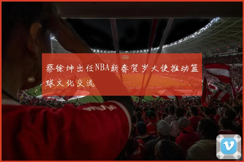 蔡徐坤出任NBA新春贺岁大使推动篮球文化交流