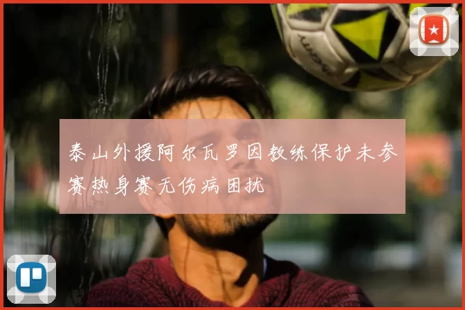 泰山外援阿尔瓦罗因教练保护未参赛热身赛无伤病困扰