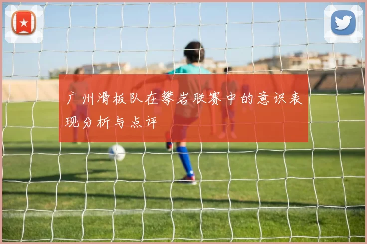 广州滑板队在攀岩联赛中的意识表现分析与点评