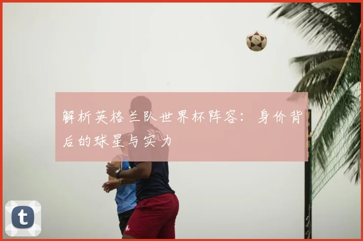 解析英格兰队世界杯阵容：身价背后的球星与实力