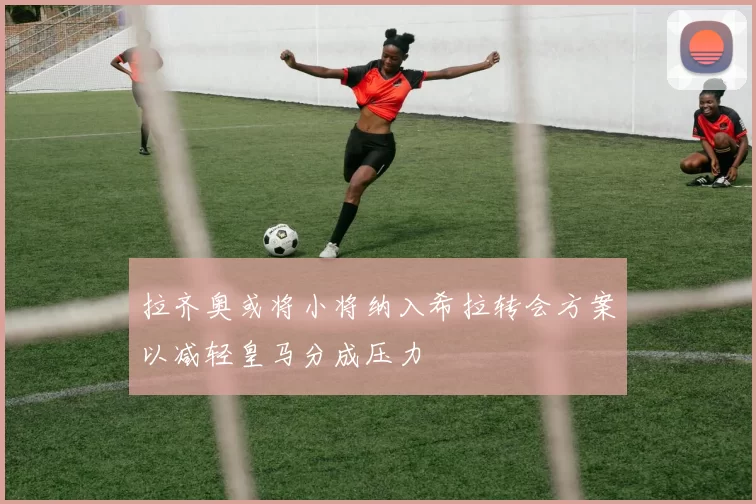 拉齐奥或将小将纳入希拉转会方案以减轻皇马分成压力