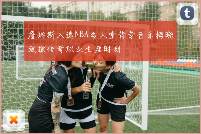 詹姆斯入选NBA名人堂背景音乐揭晓致敬传奇职业生涯时刻