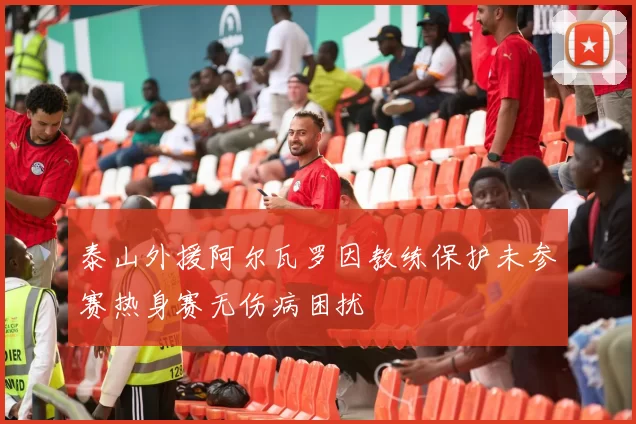 泰山外援阿尔瓦罗因教练保护未参赛热身赛无伤病困扰